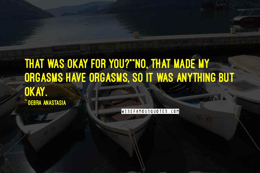 Debra Anastasia Quotes: That was okay for you?""No, that made my orgasms have orgasms, so it was anything but okay.