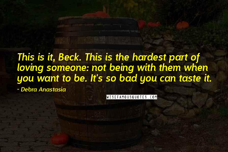 Debra Anastasia Quotes: This is it, Beck. This is the hardest part of loving someone: not being with them when you want to be. It's so bad you can taste it.