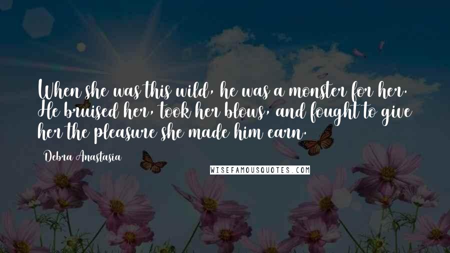 Debra Anastasia Quotes: When she was this wild, he was a monster for her. He bruised her, took her blows, and fought to give her the pleasure she made him earn.