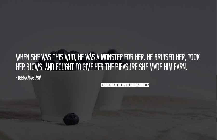 Debra Anastasia Quotes: When she was this wild, he was a monster for her. He bruised her, took her blows, and fought to give her the pleasure she made him earn.