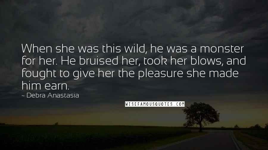 Debra Anastasia Quotes: When she was this wild, he was a monster for her. He bruised her, took her blows, and fought to give her the pleasure she made him earn.