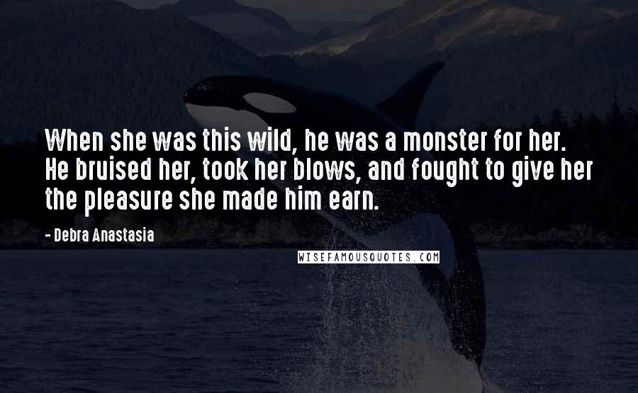 Debra Anastasia Quotes: When she was this wild, he was a monster for her. He bruised her, took her blows, and fought to give her the pleasure she made him earn.