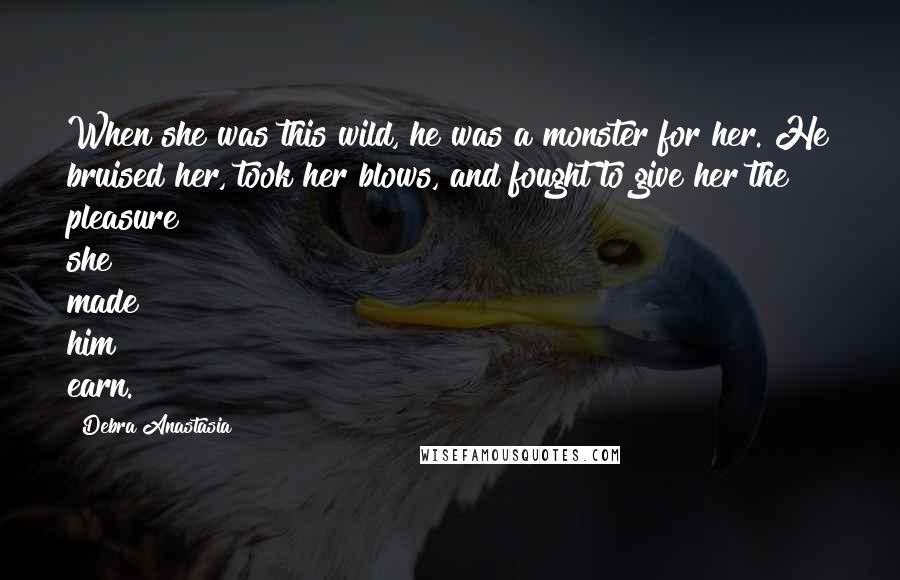 Debra Anastasia Quotes: When she was this wild, he was a monster for her. He bruised her, took her blows, and fought to give her the pleasure she made him earn.