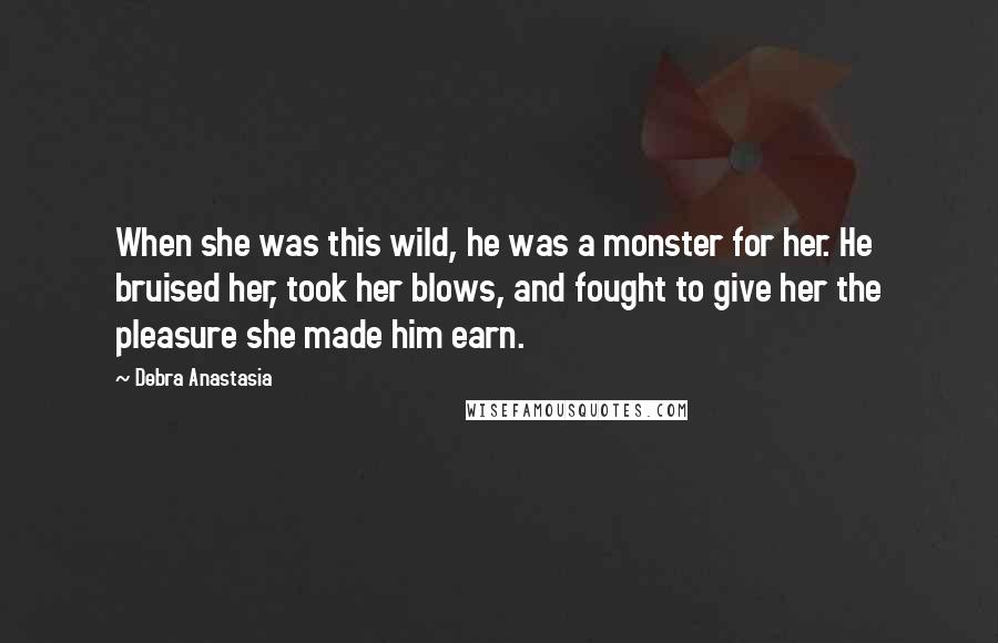 Debra Anastasia Quotes: When she was this wild, he was a monster for her. He bruised her, took her blows, and fought to give her the pleasure she made him earn.