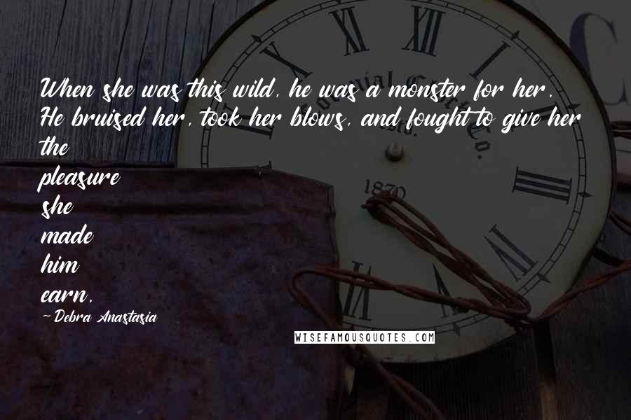 Debra Anastasia Quotes: When she was this wild, he was a monster for her. He bruised her, took her blows, and fought to give her the pleasure she made him earn.