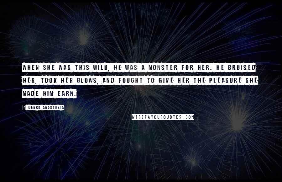 Debra Anastasia Quotes: When she was this wild, he was a monster for her. He bruised her, took her blows, and fought to give her the pleasure she made him earn.