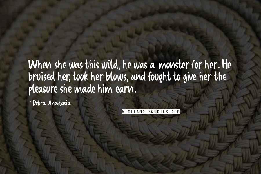 Debra Anastasia Quotes: When she was this wild, he was a monster for her. He bruised her, took her blows, and fought to give her the pleasure she made him earn.