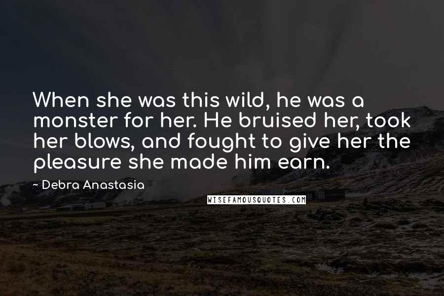 Debra Anastasia Quotes: When she was this wild, he was a monster for her. He bruised her, took her blows, and fought to give her the pleasure she made him earn.