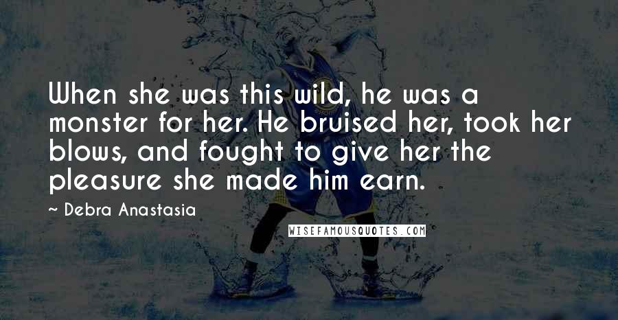 Debra Anastasia Quotes: When she was this wild, he was a monster for her. He bruised her, took her blows, and fought to give her the pleasure she made him earn.