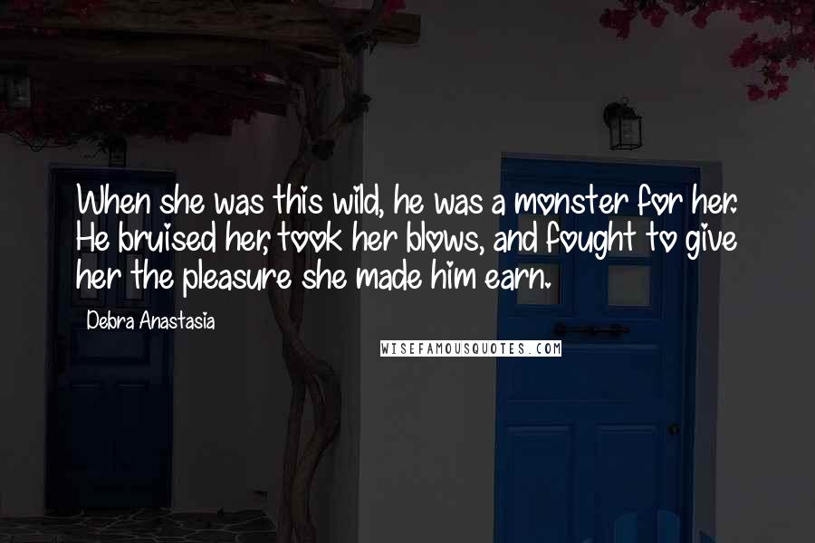 Debra Anastasia Quotes: When she was this wild, he was a monster for her. He bruised her, took her blows, and fought to give her the pleasure she made him earn.