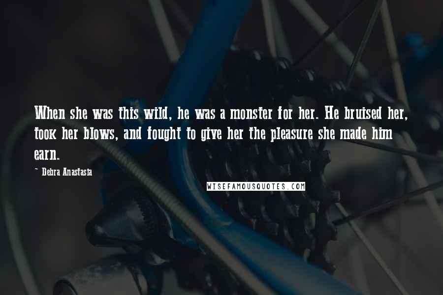 Debra Anastasia Quotes: When she was this wild, he was a monster for her. He bruised her, took her blows, and fought to give her the pleasure she made him earn.