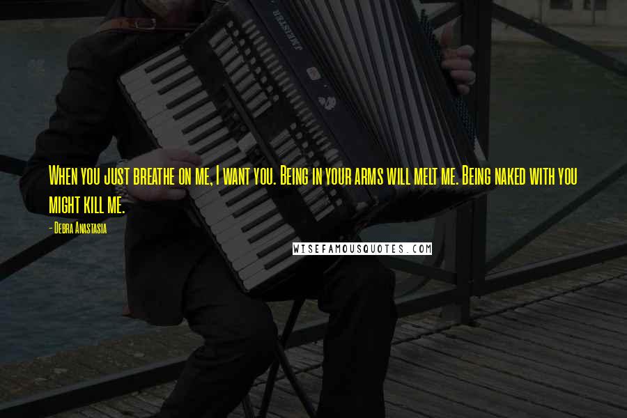 Debra Anastasia Quotes: When you just breathe on me, I want you. Being in your arms will melt me. Being naked with you might kill me.