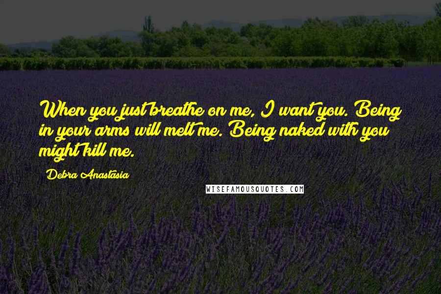 Debra Anastasia Quotes: When you just breathe on me, I want you. Being in your arms will melt me. Being naked with you might kill me.