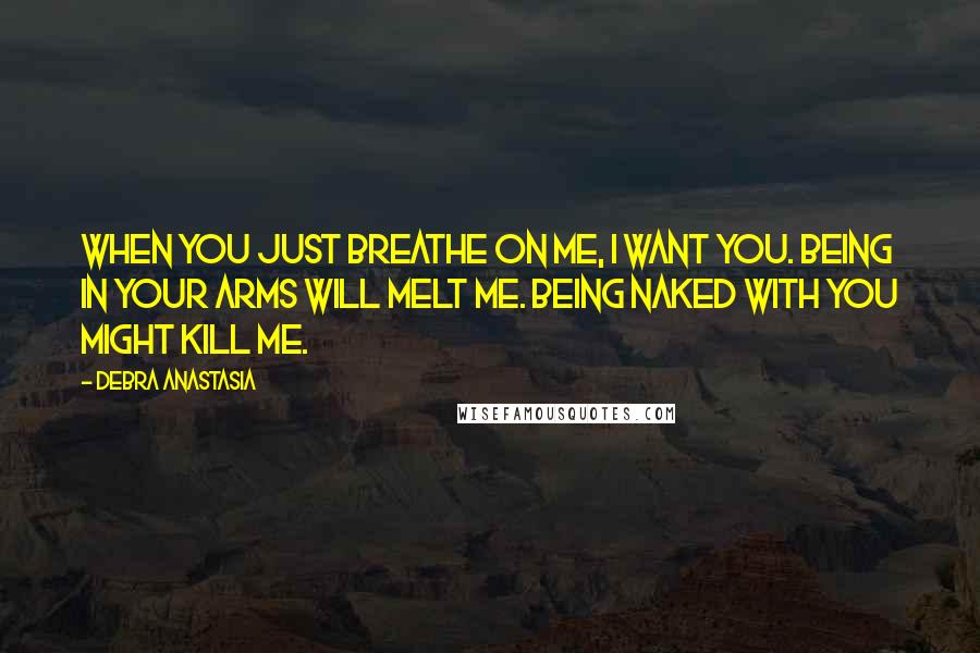 Debra Anastasia Quotes: When you just breathe on me, I want you. Being in your arms will melt me. Being naked with you might kill me.