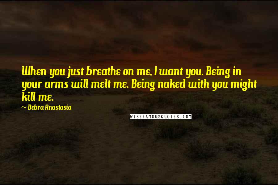 Debra Anastasia Quotes: When you just breathe on me, I want you. Being in your arms will melt me. Being naked with you might kill me.