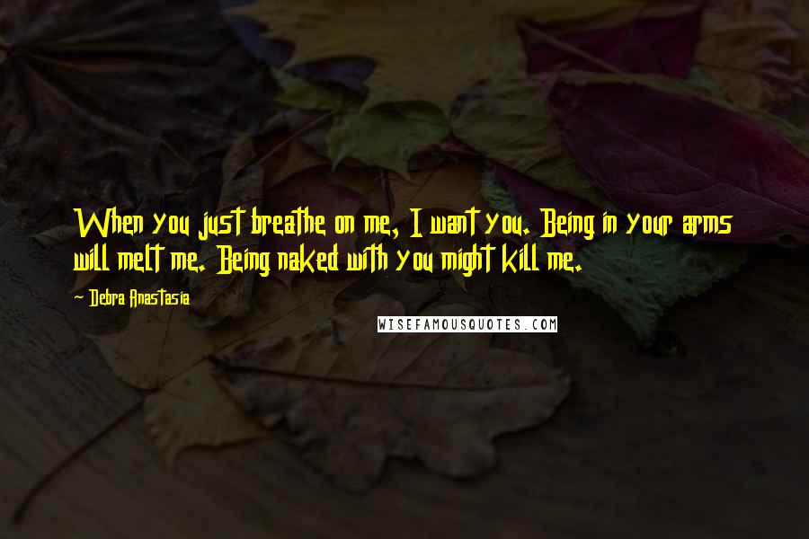 Debra Anastasia Quotes: When you just breathe on me, I want you. Being in your arms will melt me. Being naked with you might kill me.