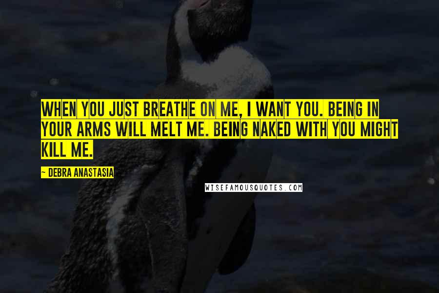 Debra Anastasia Quotes: When you just breathe on me, I want you. Being in your arms will melt me. Being naked with you might kill me.