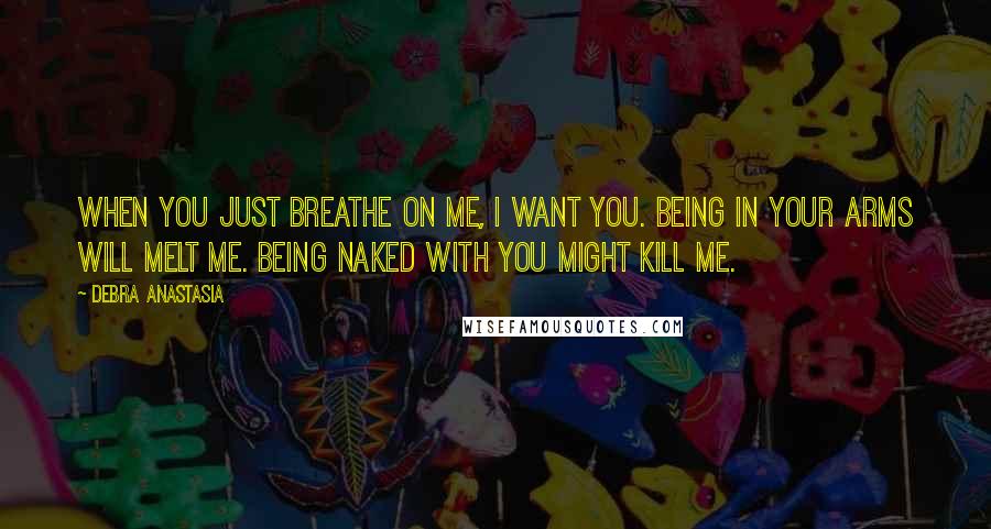 Debra Anastasia Quotes: When you just breathe on me, I want you. Being in your arms will melt me. Being naked with you might kill me.