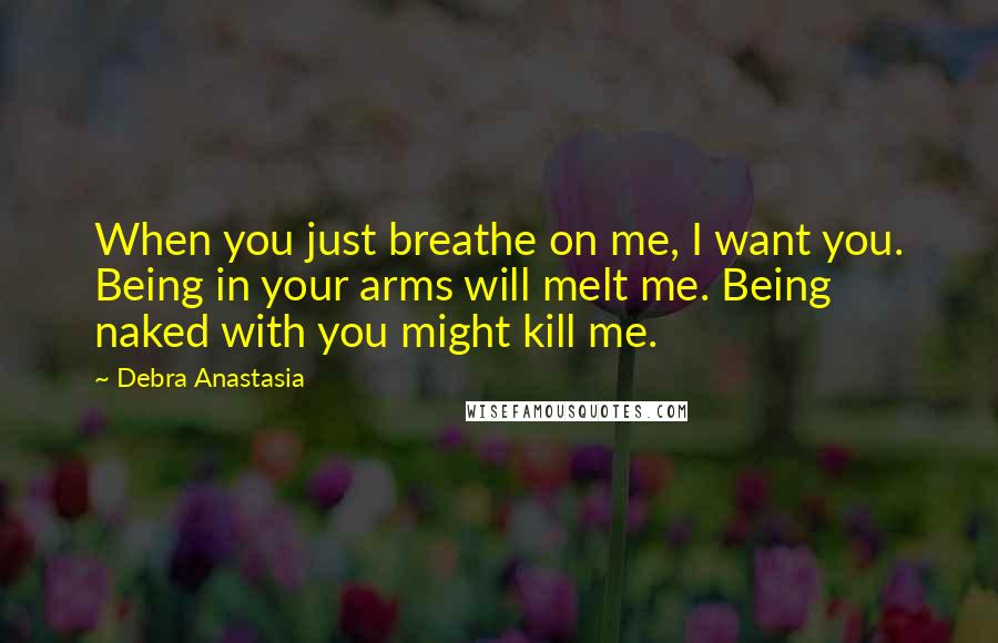 Debra Anastasia Quotes: When you just breathe on me, I want you. Being in your arms will melt me. Being naked with you might kill me.