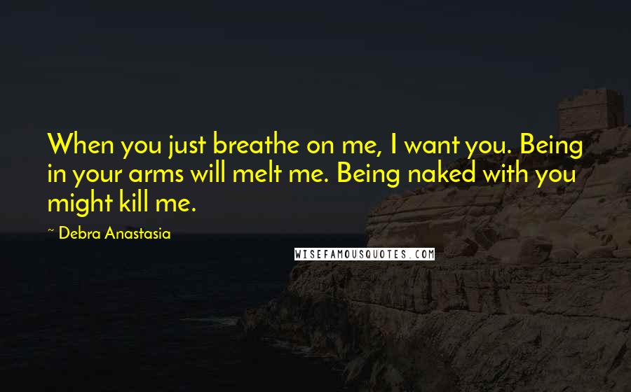 Debra Anastasia Quotes: When you just breathe on me, I want you. Being in your arms will melt me. Being naked with you might kill me.