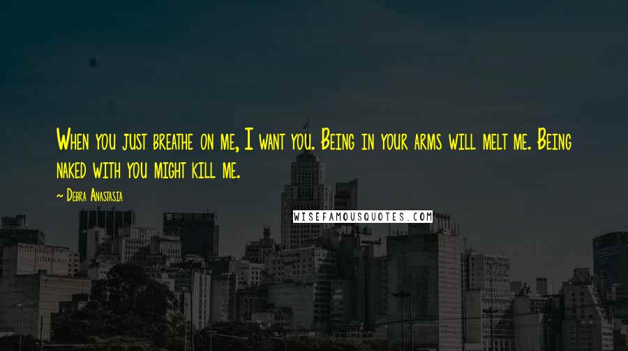 Debra Anastasia Quotes: When you just breathe on me, I want you. Being in your arms will melt me. Being naked with you might kill me.