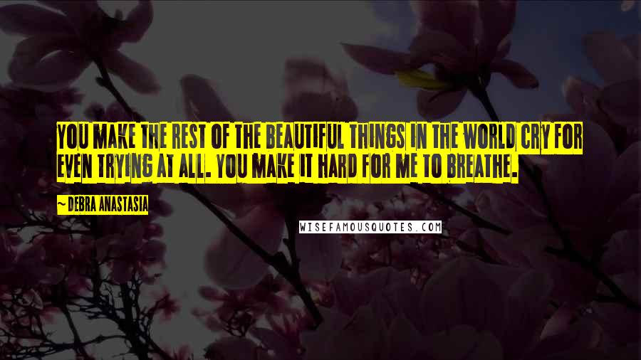 Debra Anastasia Quotes: You make the rest of the beautiful things in the world cry for even trying at all. You make it hard for me to breathe.