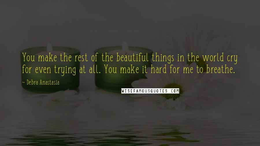 Debra Anastasia Quotes: You make the rest of the beautiful things in the world cry for even trying at all. You make it hard for me to breathe.