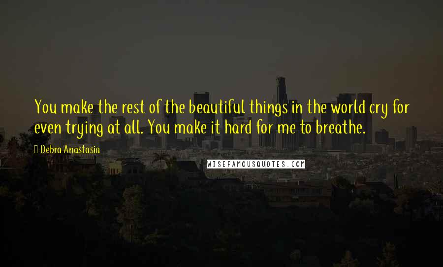 Debra Anastasia Quotes: You make the rest of the beautiful things in the world cry for even trying at all. You make it hard for me to breathe.