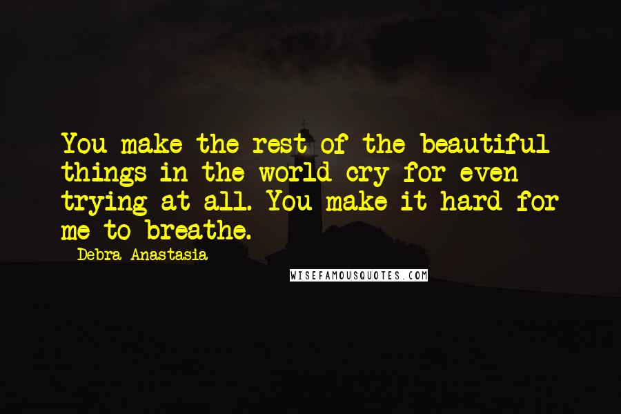 Debra Anastasia Quotes: You make the rest of the beautiful things in the world cry for even trying at all. You make it hard for me to breathe.