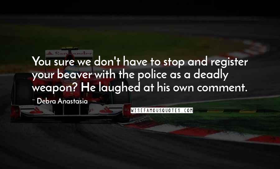 Debra Anastasia Quotes: You sure we don't have to stop and register your beaver with the police as a deadly weapon? He laughed at his own comment.