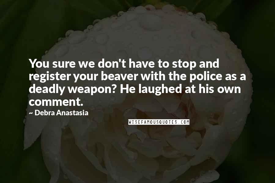 Debra Anastasia Quotes: You sure we don't have to stop and register your beaver with the police as a deadly weapon? He laughed at his own comment.