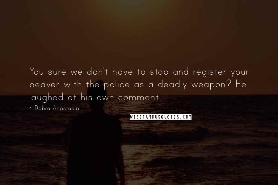 Debra Anastasia Quotes: You sure we don't have to stop and register your beaver with the police as a deadly weapon? He laughed at his own comment.