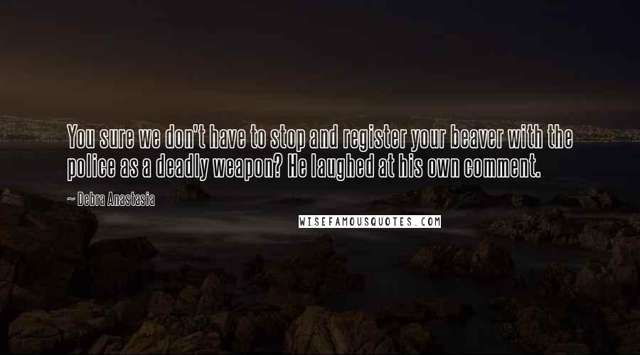 Debra Anastasia Quotes: You sure we don't have to stop and register your beaver with the police as a deadly weapon? He laughed at his own comment.