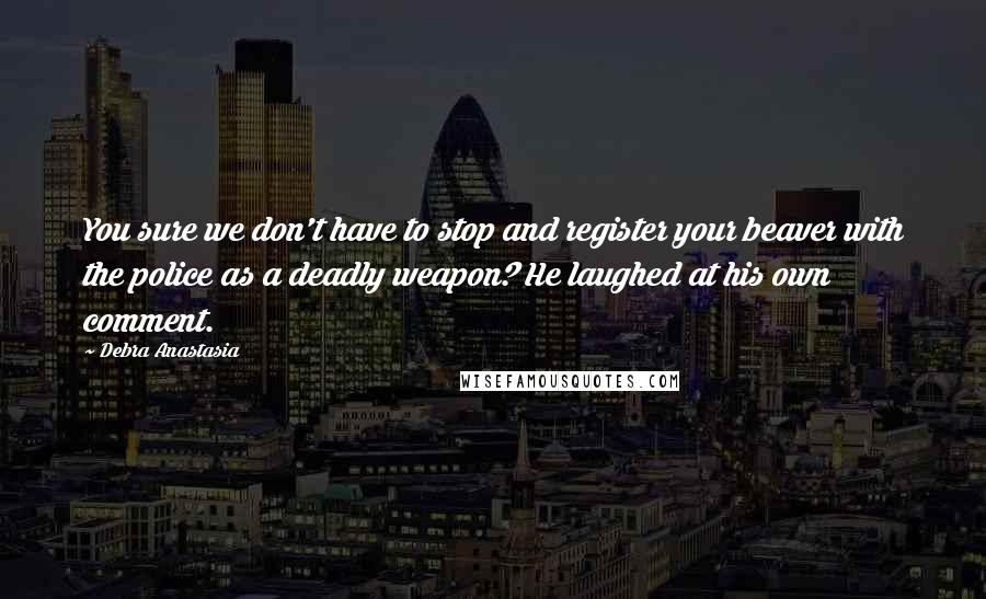 Debra Anastasia Quotes: You sure we don't have to stop and register your beaver with the police as a deadly weapon? He laughed at his own comment.