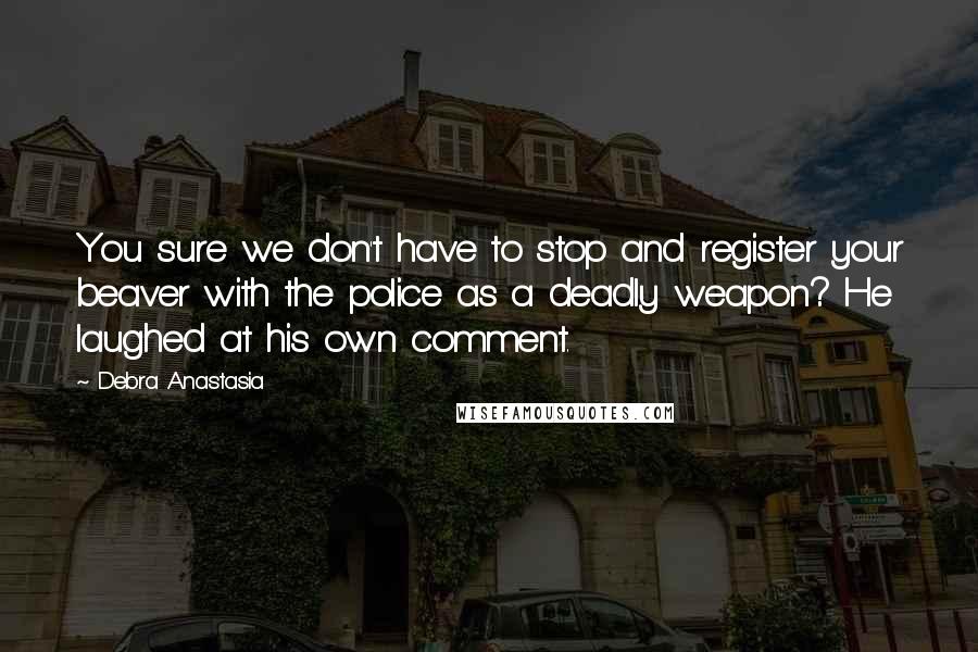 Debra Anastasia Quotes: You sure we don't have to stop and register your beaver with the police as a deadly weapon? He laughed at his own comment.