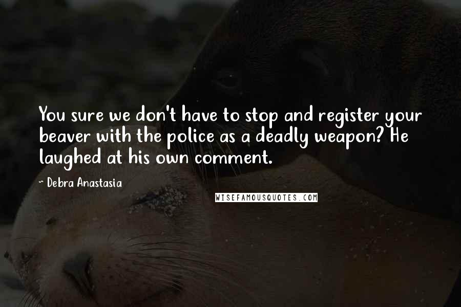 Debra Anastasia Quotes: You sure we don't have to stop and register your beaver with the police as a deadly weapon? He laughed at his own comment.