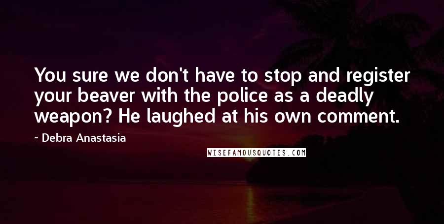 Debra Anastasia Quotes: You sure we don't have to stop and register your beaver with the police as a deadly weapon? He laughed at his own comment.