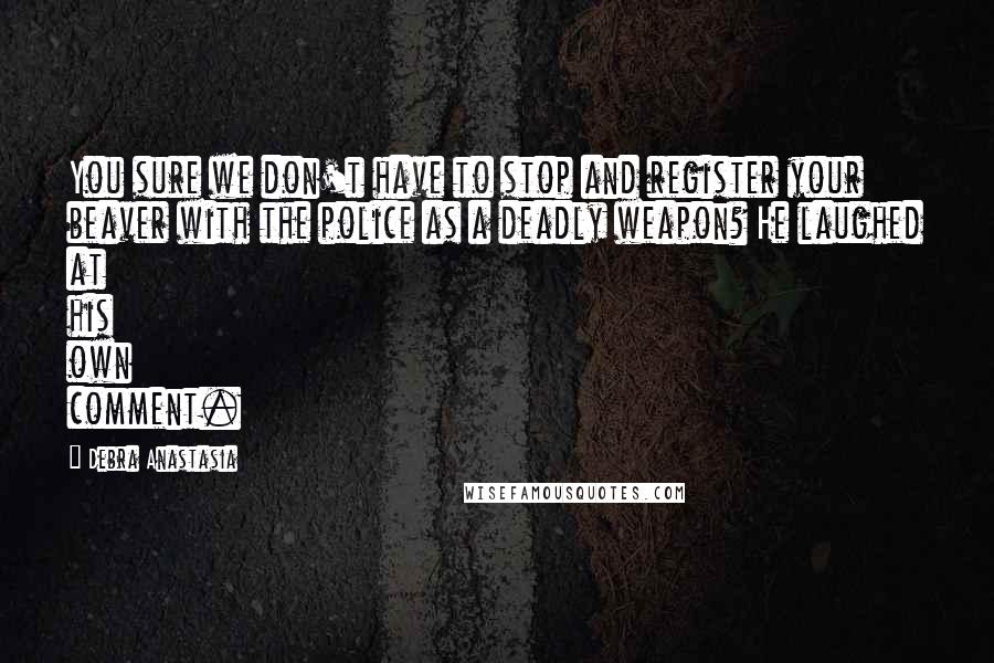 Debra Anastasia Quotes: You sure we don't have to stop and register your beaver with the police as a deadly weapon? He laughed at his own comment.