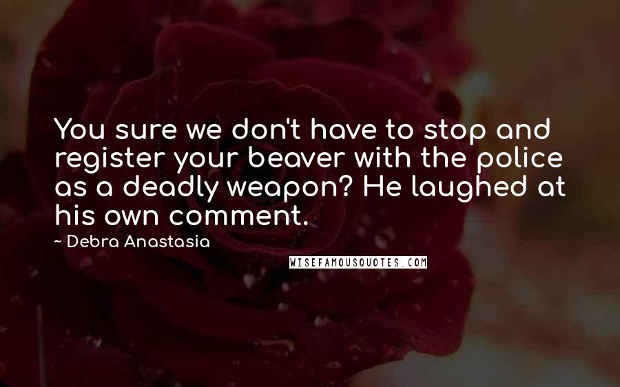 Debra Anastasia Quotes: You sure we don't have to stop and register your beaver with the police as a deadly weapon? He laughed at his own comment.