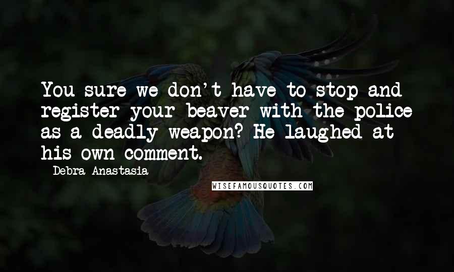 Debra Anastasia Quotes: You sure we don't have to stop and register your beaver with the police as a deadly weapon? He laughed at his own comment.