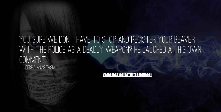 Debra Anastasia Quotes: You sure we don't have to stop and register your beaver with the police as a deadly weapon? He laughed at his own comment.