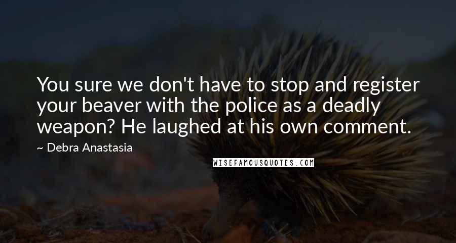 Debra Anastasia Quotes: You sure we don't have to stop and register your beaver with the police as a deadly weapon? He laughed at his own comment.