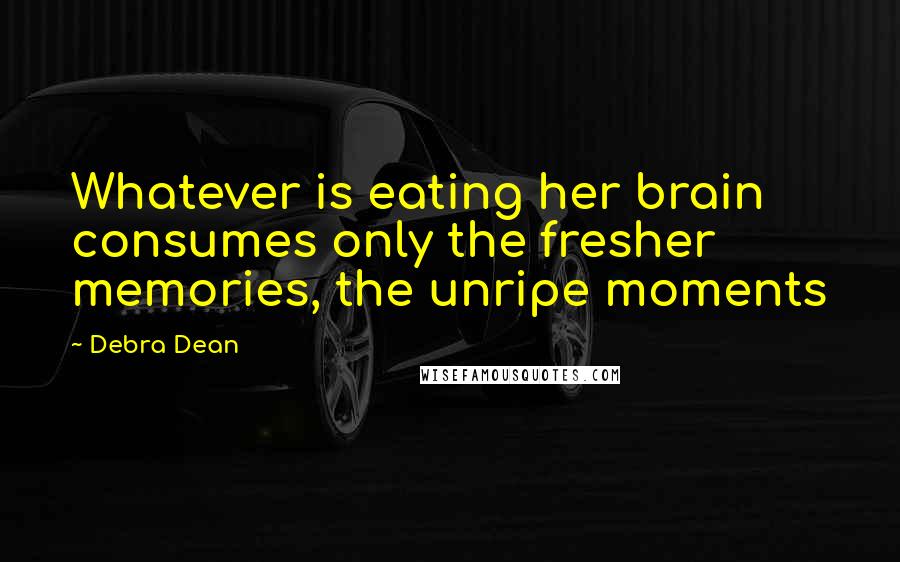 Debra Dean Quotes: Whatever is eating her brain consumes only the fresher memories, the unripe moments