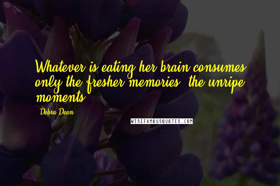 Debra Dean Quotes: Whatever is eating her brain consumes only the fresher memories, the unripe moments