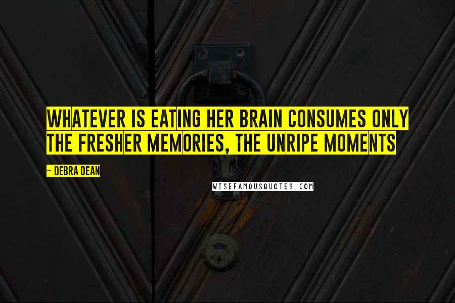 Debra Dean Quotes: Whatever is eating her brain consumes only the fresher memories, the unripe moments