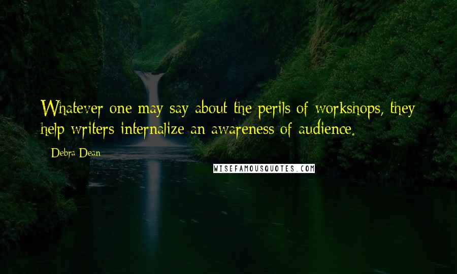 Debra Dean Quotes: Whatever one may say about the perils of workshops, they help writers internalize an awareness of audience.