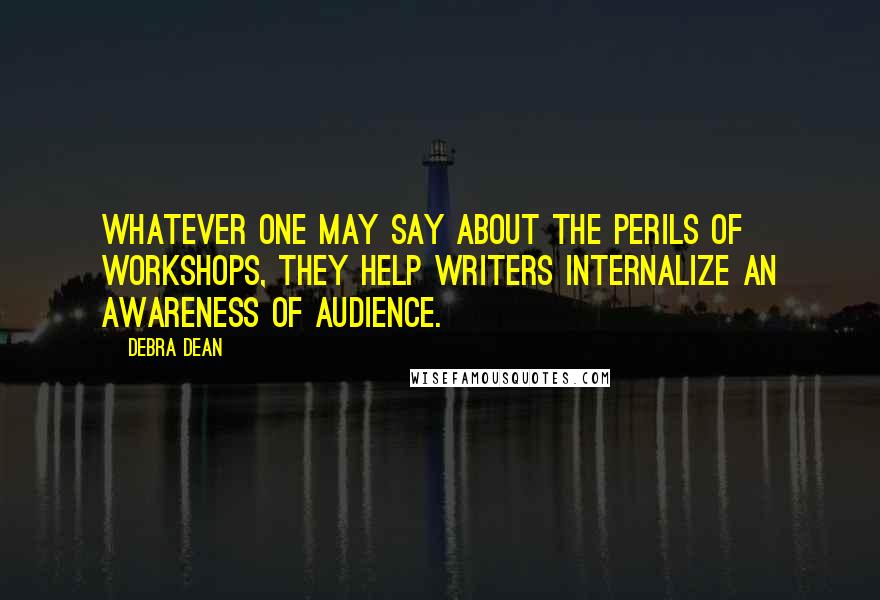 Debra Dean Quotes: Whatever one may say about the perils of workshops, they help writers internalize an awareness of audience.