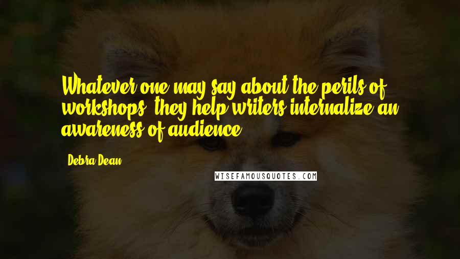 Debra Dean Quotes: Whatever one may say about the perils of workshops, they help writers internalize an awareness of audience.