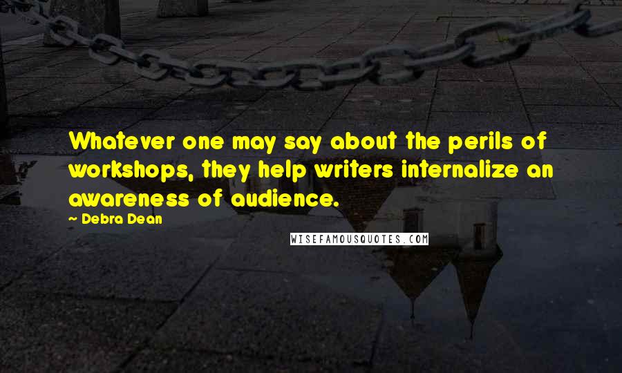 Debra Dean Quotes: Whatever one may say about the perils of workshops, they help writers internalize an awareness of audience.