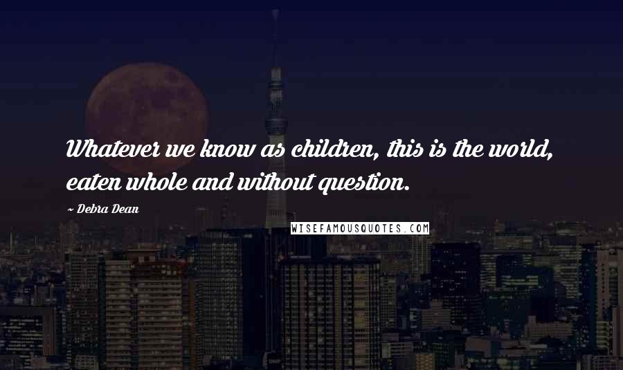 Debra Dean Quotes: Whatever we know as children, this is the world, eaten whole and without question.